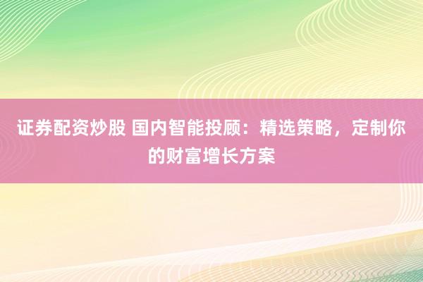 证券配资炒股 国内智能投顾：精选策略，定制你的财富增长方案