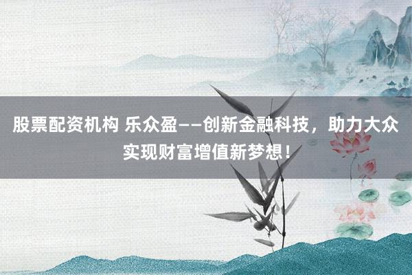 股票配资机构 乐众盈——创新金融科技，助力大众实现财富增值新梦想！