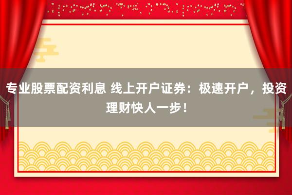 专业股票配资利息 线上开户证券：极速开户，投资理财快人一步！