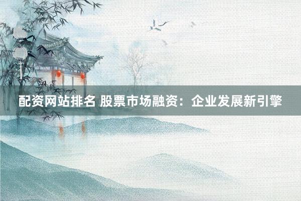 配资网站排名 股票市场融资：企业发展新引擎