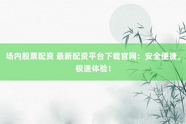 场内股票配资 最新配资平台下载官网：安全便捷，极速体验！