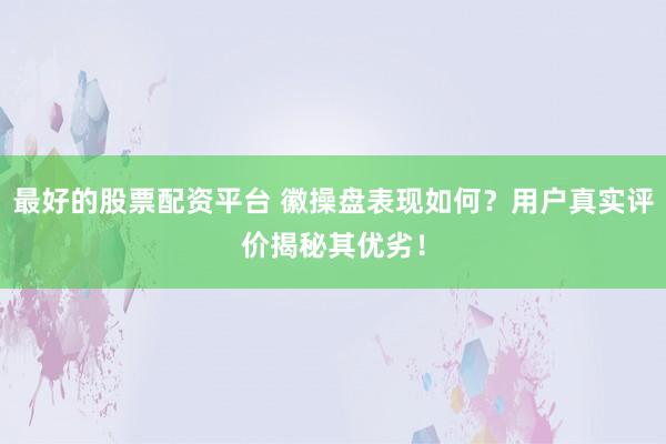 最好的股票配资平台 徽操盘表现如何？用户真实评价揭秘其优劣！
