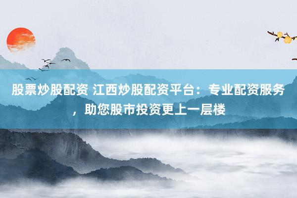 股票炒股配资 江西炒股配资平台：专业配资服务，助您股市投资更上一层楼