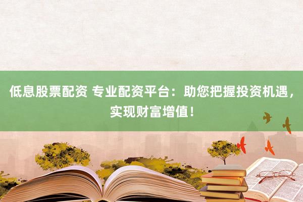 低息股票配资 专业配资平台：助您把握投资机遇，实现财富增值！