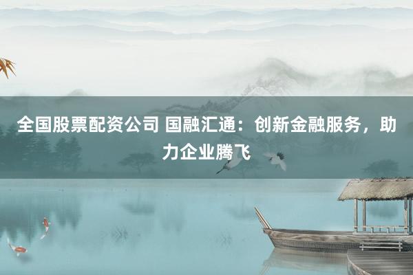 全国股票配资公司 国融汇通：创新金融服务，助力企业腾飞