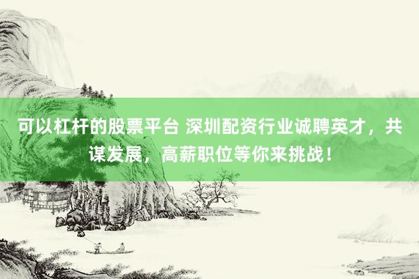 可以杠杆的股票平台 深圳配资行业诚聘英才，共谋发展，高薪职位等你来挑战！