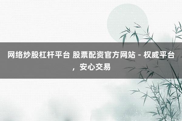 网络炒股杠杆平台 股票配资官方网站 - 权威平台，安心交易