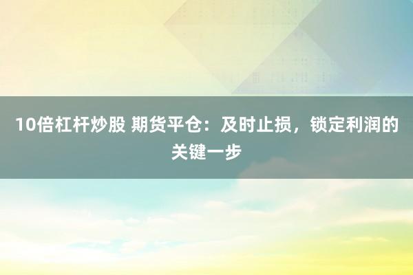 10倍杠杆炒股 期货平仓：及时止损，锁定利润的关键一步