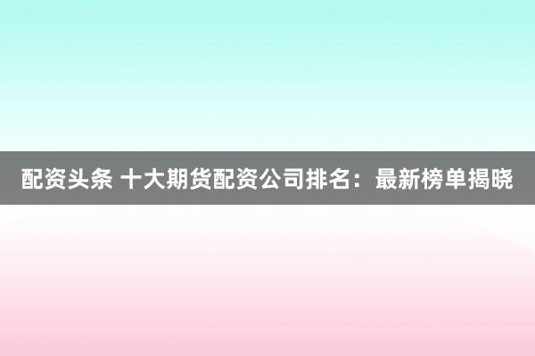 配资头条 十大期货配资公司排名：最新榜单揭晓