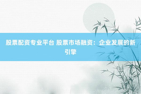 股票配资专业平台 股票市场融资：企业发展的新引擎