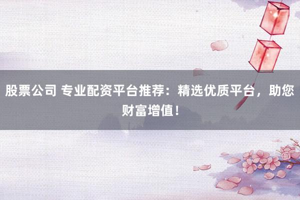 股票公司 专业配资平台推荐：精选优质平台，助您财富增值！