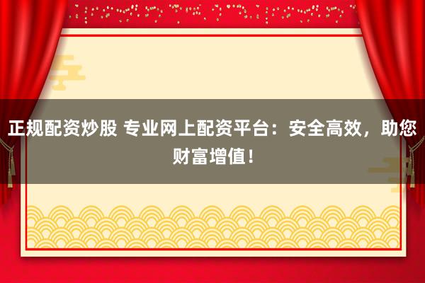 正规配资炒股 专业网上配资平台：安全高效，助您财富增值！