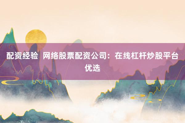 配资经验  网络股票配资公司：在线杠杆炒股平台优选
