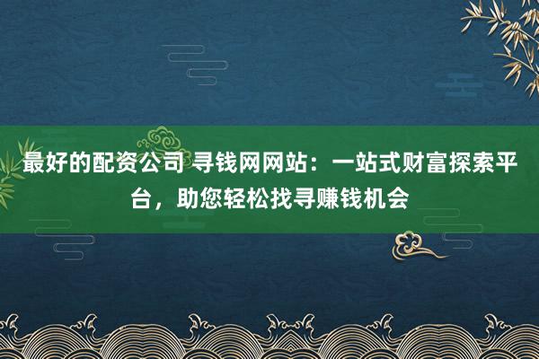 最好的配资公司 寻钱网网站：一站式财富探索平台，助您轻松找寻赚钱机会
