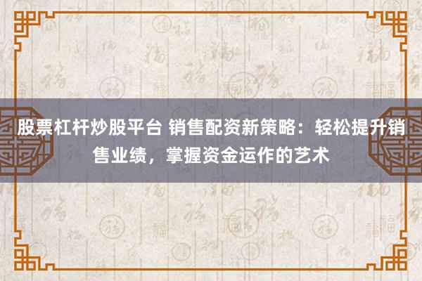 股票杠杆炒股平台 销售配资新策略：轻松提升销售业绩，掌握资金运作的艺术