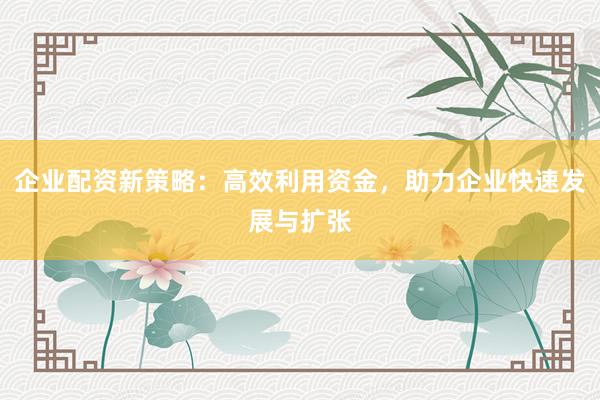 企业配资新策略：高效利用资金，助力企业快速发展与扩张