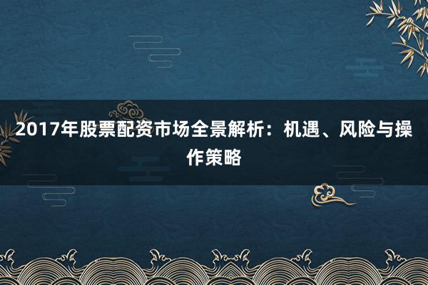 2017年股票配资市场全景解析：机遇、风险与操作策略