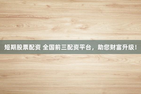 短期股票配资 全国前三配资平台，助您财富升级！