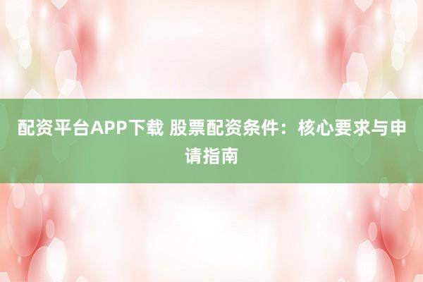 配资平台APP下载 股票配资条件：核心要求与申请指南