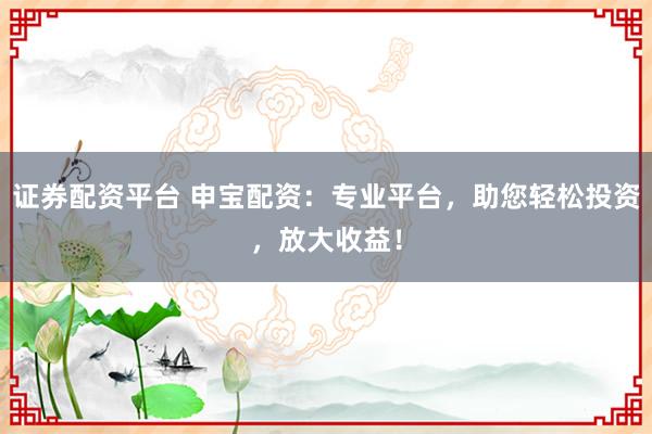 证券配资平台 申宝配资：专业平台，助您轻松投资，放大收益！