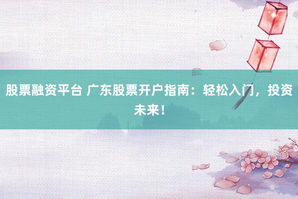 股票融资平台 广东股票开户指南：轻松入门，投资未来！