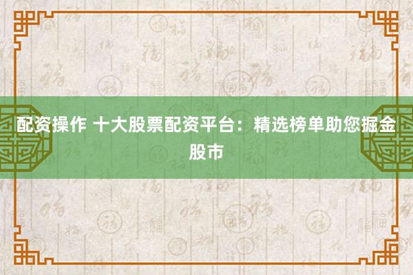 配资操作 十大股票配资平台：精选榜单助您掘金股市