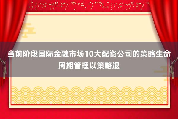 当前阶段国际金融市场10大配资公司的策略生命周期管理以策略退