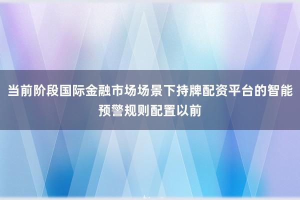 当前阶段国际金融市场场景下持牌配资平台的智能预警规则配置以前