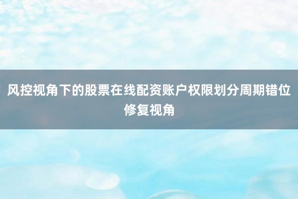 风控视角下的股票在线配资账户权限划分周期错位修复视角