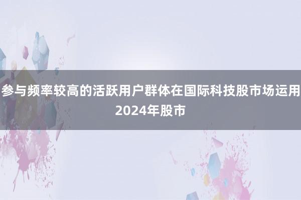 参与频率较高的活跃用户群体在国际科技股市场运用2024年股市