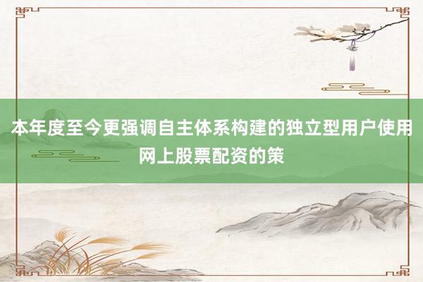 本年度至今更强调自主体系构建的独立型用户使用网上股票配资的策