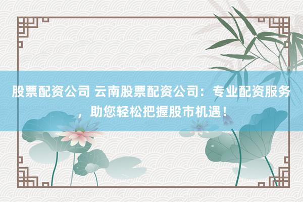 股票配资公司 云南股票配资公司：专业配资服务，助您轻松把握股市机遇！