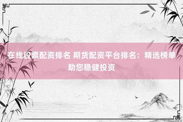 在线股票配资排名 期货配资平台排名：精选榜单助您稳健投资