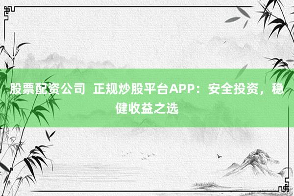股票配资公司  正规炒股平台APP：安全投资，稳健收益之选
