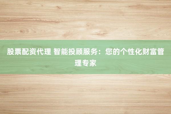 股票配资代理 智能投顾服务：您的个性化财富管理专家