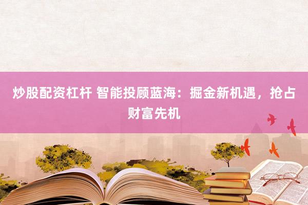 炒股配资杠杆 智能投顾蓝海：掘金新机遇，抢占财富先机