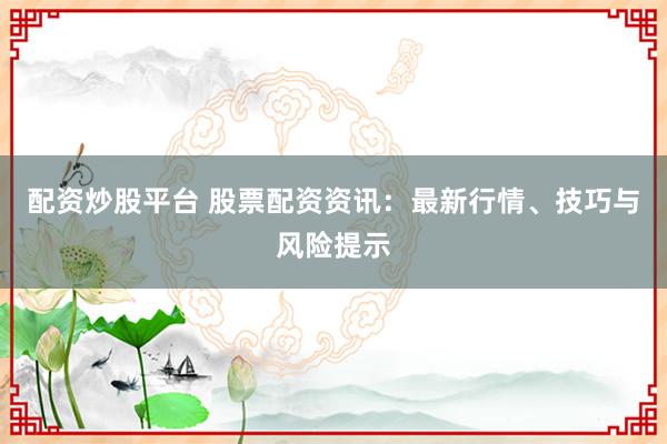 配资炒股平台 股票配资资讯：最新行情、技巧与风险提示