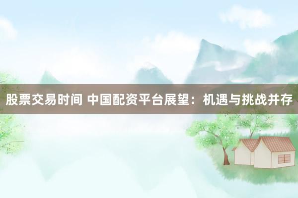 股票交易时间 中国配资平台展望：机遇与挑战并存