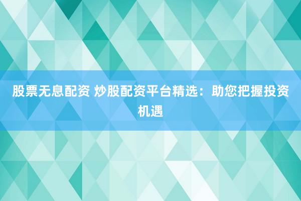 股票无息配资 炒股配资平台精选：助您把握投资机遇