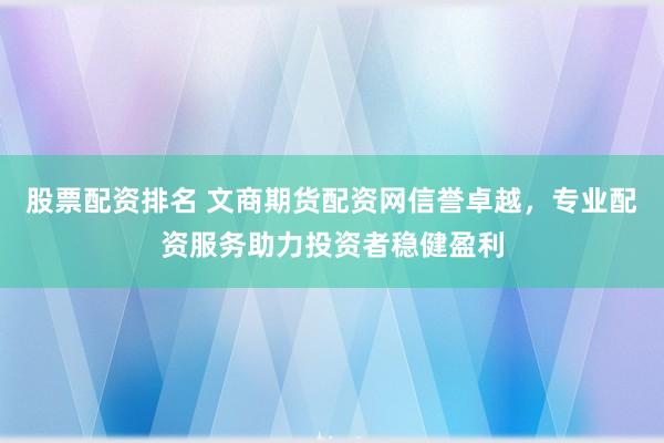 股票配资排名 文商期货配资网信誉卓越，专业配资服务助力投资者稳健盈利