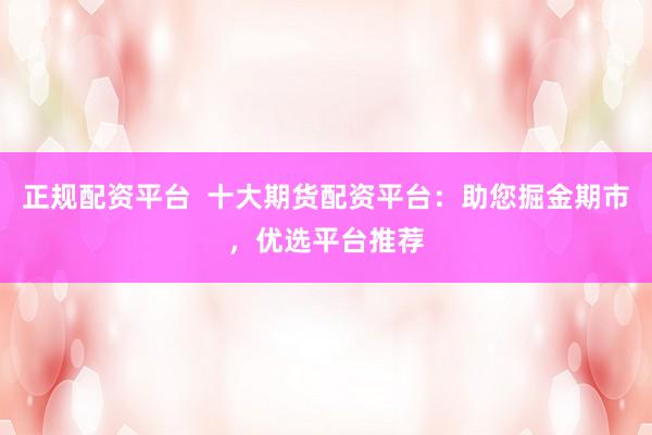 正规配资平台  十大期货配资平台：助您掘金期市，优选平台推荐