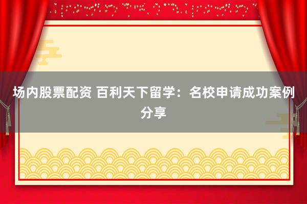 场内股票配资 百利天下留学：名校申请成功案例分享