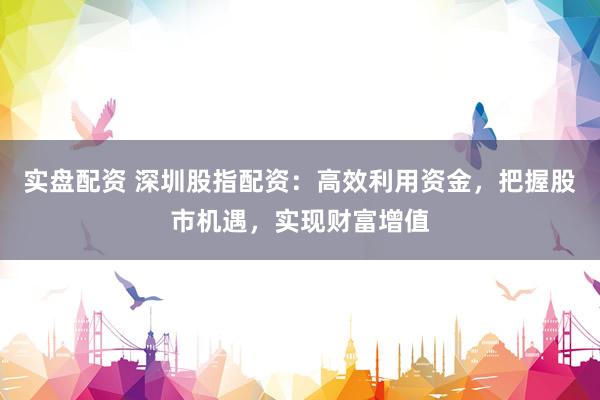 实盘配资 深圳股指配资：高效利用资金，把握股市机遇，实现财富增值
