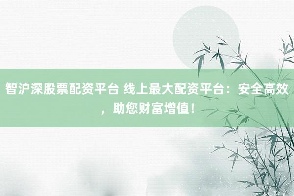 智沪深股票配资平台 线上最大配资平台：安全高效，助您财富增值！