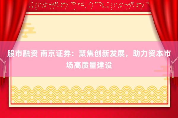 股市融资 南京证券：聚焦创新发展，助力资本市场高质量建设