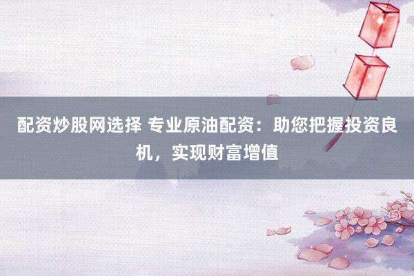 配资炒股网选择 专业原油配资：助您把握投资良机，实现财富增值