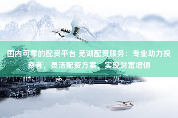 国内可靠的配资平台 芜湖配资服务：专业助力投资者，灵活配资方案，实现财富增值