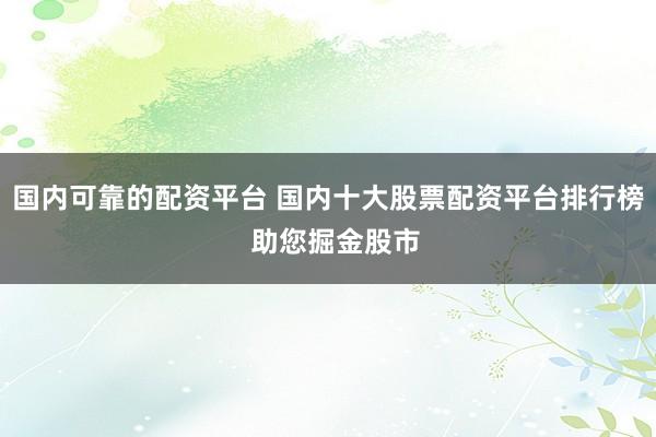 国内可靠的配资平台 国内十大股票配资平台排行榜  助您掘金股市