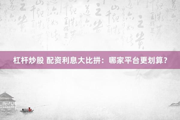 杠杆炒股 配资利息大比拼：哪家平台更划算？