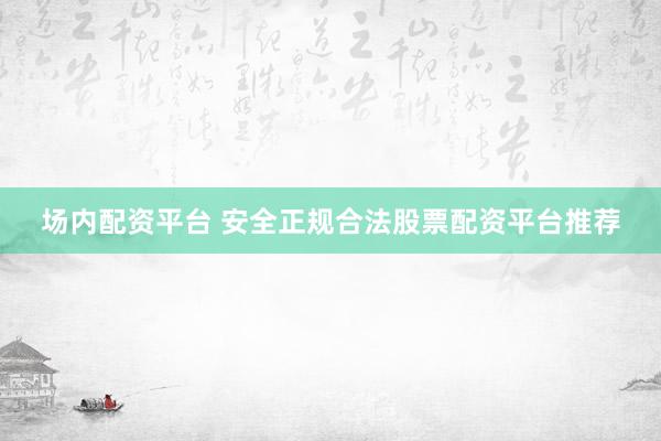 场内配资平台 安全正规合法股票配资平台推荐
